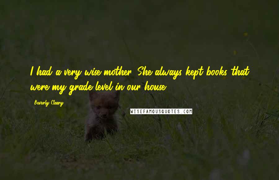 Beverly Cleary quotes: I had a very wise mother. She always kept books that were my grade level in our house.
