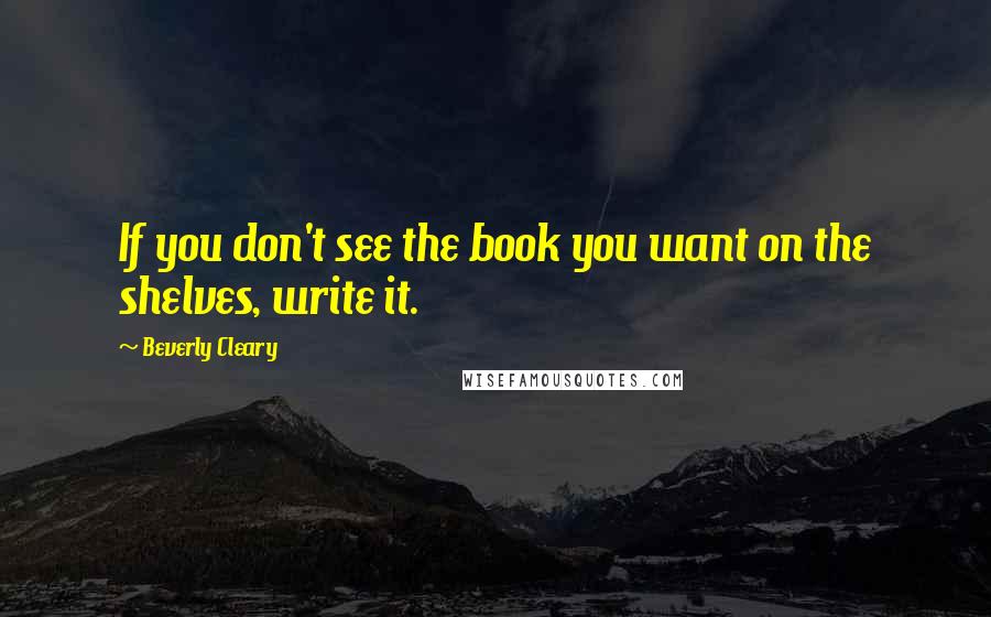 Beverly Cleary quotes: If you don't see the book you want on the shelves, write it.
