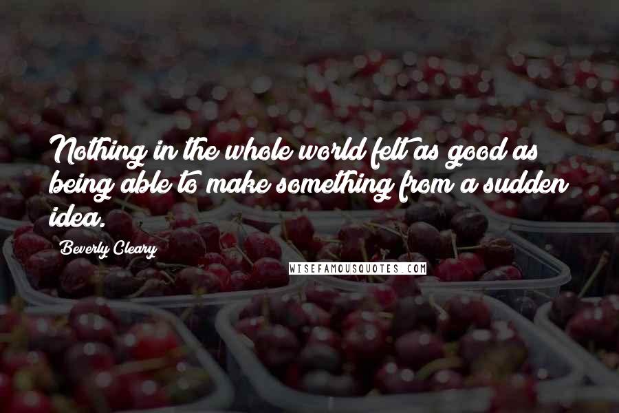 Beverly Cleary quotes: Nothing in the whole world felt as good as being able to make something from a sudden idea.