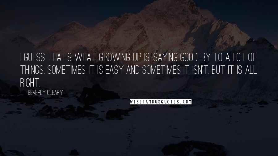 Beverly Cleary quotes: I guess that's what growing up is. Saying good-by to a lot of things. Sometimes it is easy and sometimes it isn't. But it is all right.