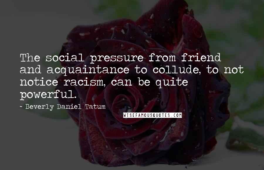 Beverly Daniel Tatum quotes: The social pressure from friend and acquaintance to collude, to not notice racism, can be quite powerful.