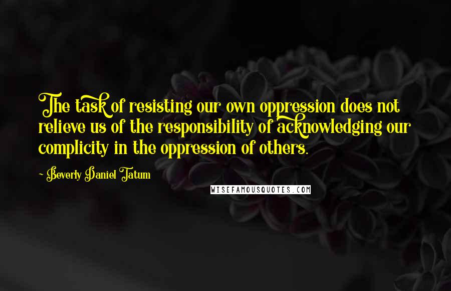 Beverly Daniel Tatum quotes: The task of resisting our own oppression does not relieve us of the responsibility of acknowledging our complicity in the oppression of others.