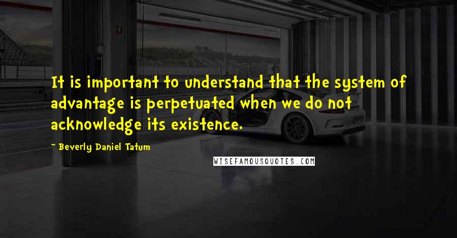 Beverly Daniel Tatum quotes: It is important to understand that the system of advantage is perpetuated when we do not acknowledge its existence.