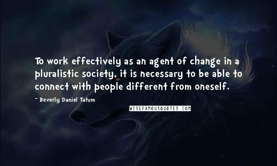 Beverly Daniel Tatum quotes: To work effectively as an agent of change in a pluralistic society, it is necessary to be able to connect with people different from oneself.