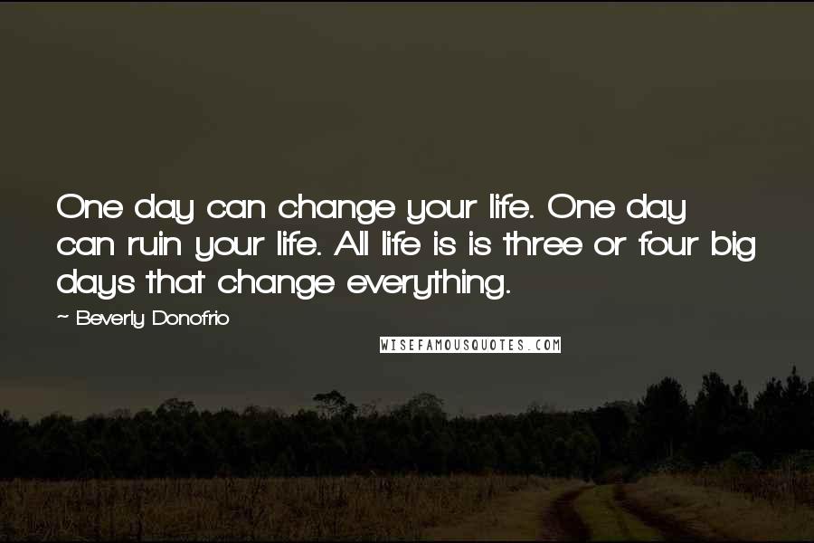 Beverly Donofrio quotes: One day can change your life. One day can ruin your life. All life is is three or four big days that change everything. Beverly Donofrio quotes: One day can change your life. One day can ruin your life. All life is is three or four big days that change everything.