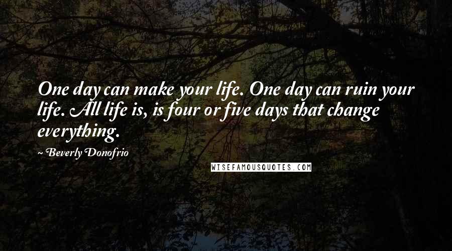 Beverly Donofrio quotes: One day can make your life. One day can ruin your life. All life is, is four or five days that change everything. Beverly Donofrio quotes: One day can make your life. One day can ruin your life. All life is, is four or five days that change everything.