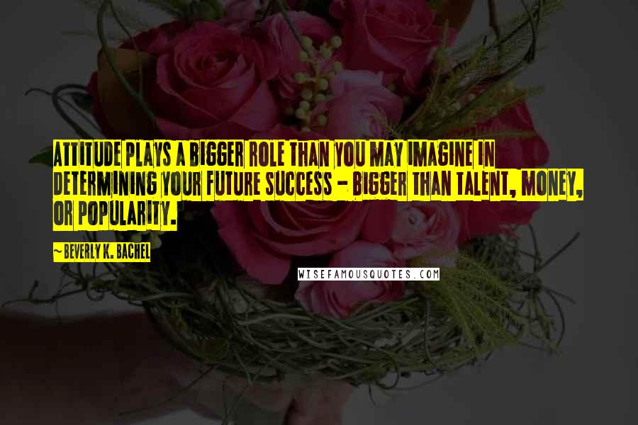 Beverly K. Bachel quotes: Attitude plays a bigger role than you may imagine in determining your future success - bigger than talent, money, or popularity.