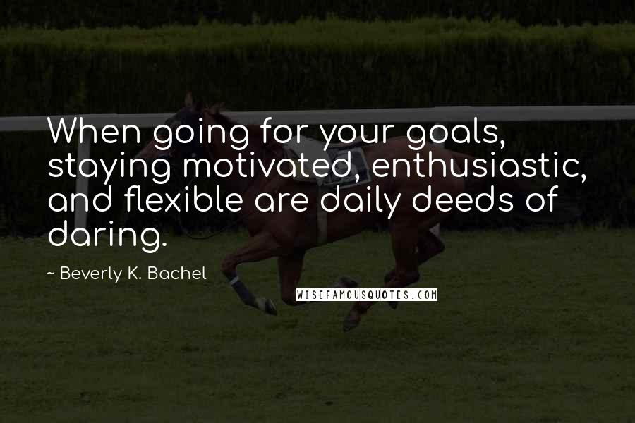 Beverly K. Bachel quotes: When going for your goals, staying motivated, enthusiastic, and flexible are daily deeds of daring.