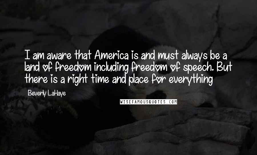Beverly LaHaye quotes: I am aware that America is and must always be a land of freedom including freedom of speech. But there is a right time and place for everything Beverly LaHaye quotes: I am aware that America is and must always be a land of freedom including freedom of speech. But there is a right time and place for everything