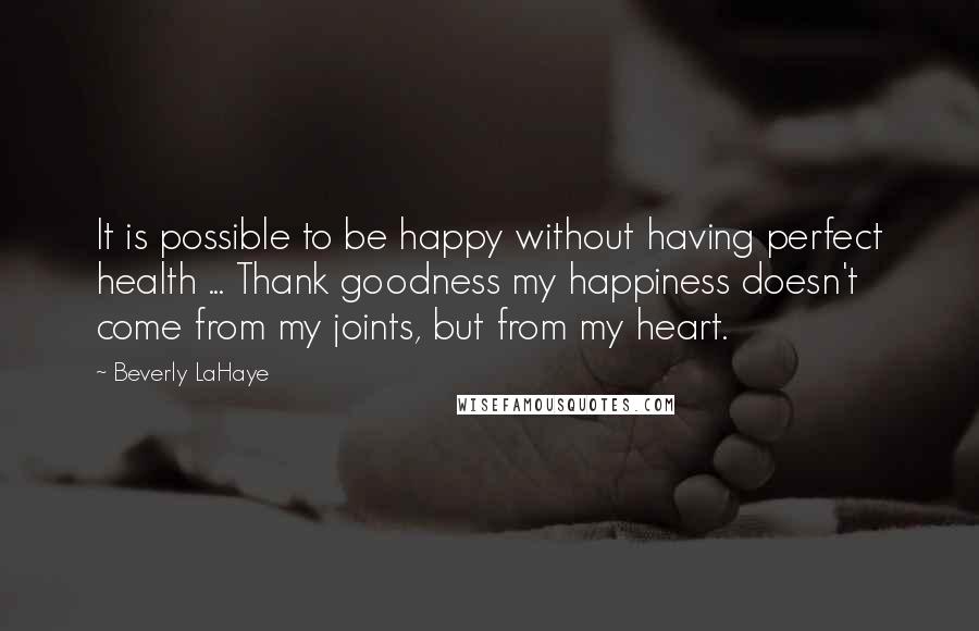 Beverly LaHaye quotes: It is possible to be happy without having perfect health ... Thank goodness my happiness doesn't come from my joints, but from my heart. Beverly LaHaye quotes: It is possible to be happy without having perfect health ... Thank goodness my happiness doesn't come from my joints, but from my heart.
