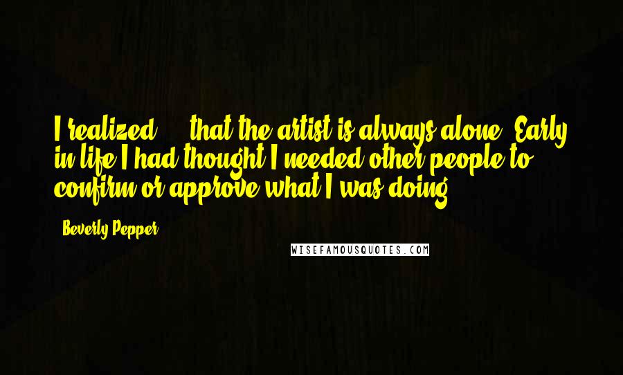 Beverly Pepper quotes: I realized ... that the artist is always alone. Early in life I had thought I needed other people to confirm or approve what I was doing ...