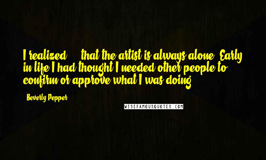 Beverly Pepper quotes: I realized ... that the artist is always alone. Early in life I had thought I needed other people to confirm or approve what I was doing ... Beverly Pepper quotes: I realized ... that the artist is always alone. Early in life I had thought I needed other people to confirm or approve what I was doing ...