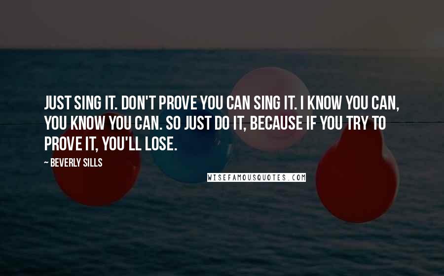 Beverly Sills quotes: Just sing it. Don't prove you can sing it. I know you can, you know you can. So just do it, because if you try to prove it, you'll lose.