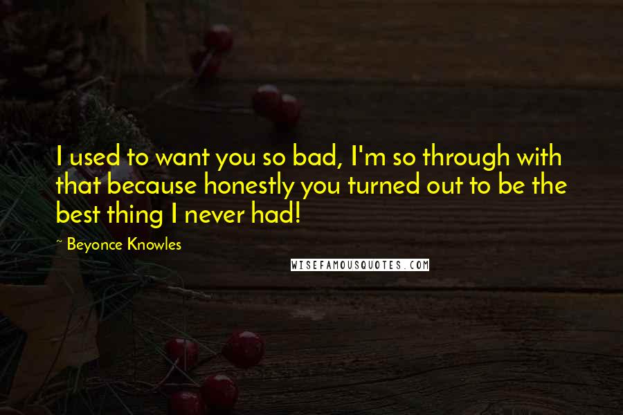 Beyonce Knowles quotes: I used to want you so bad, I'm so through with that because honestly you turned out to be the best thing I never had!