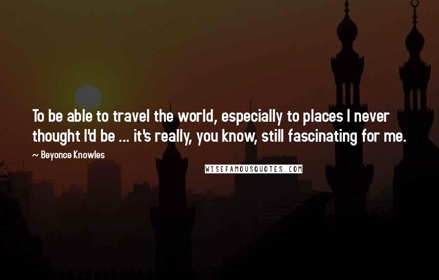 Beyonce Knowles quotes: To be able to travel the world, especially to places I never thought I'd be ... it's really, you know, still fascinating for me.