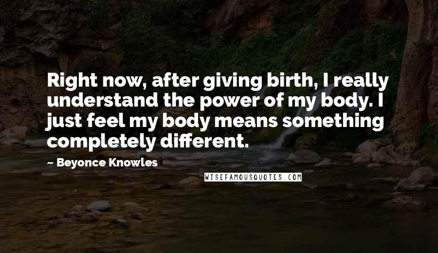 Beyonce Knowles quotes: Right now, after giving birth, I really understand the power of my body. I just feel my body means something completely different.