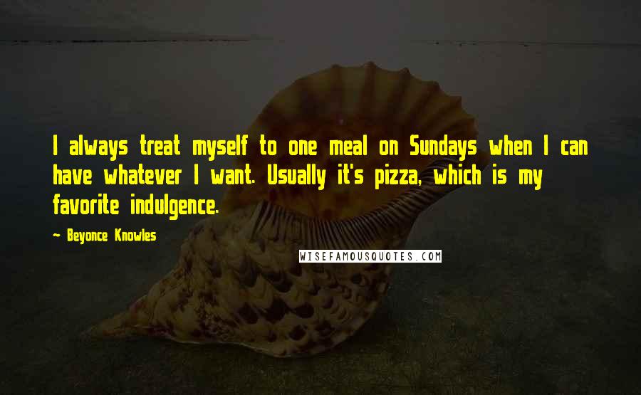 Beyonce Knowles quotes: I always treat myself to one meal on Sundays when I can have whatever I want. Usually it's pizza, which is my favorite indulgence.