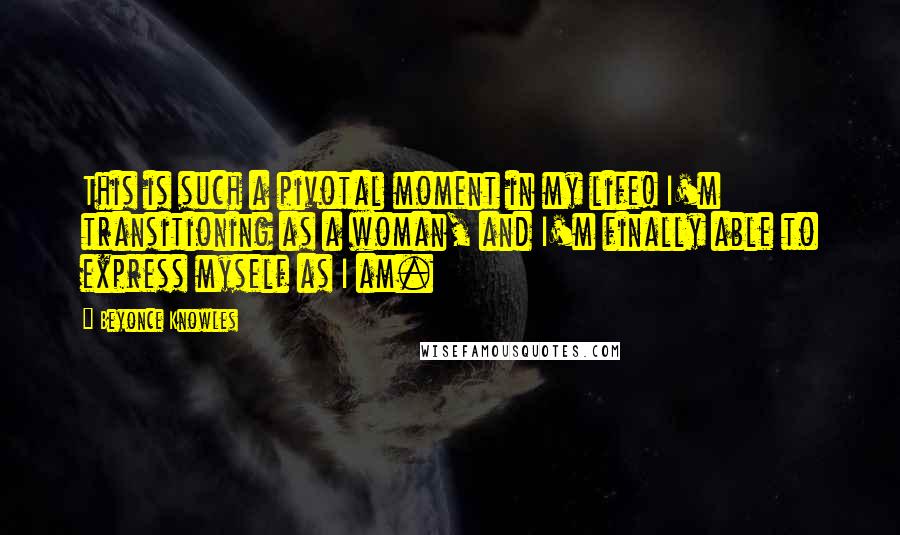 Beyonce Knowles quotes: This is such a pivotal moment in my life! I'm transitioning as a woman, and I'm finally able to express myself as I am.