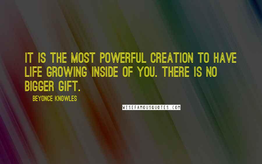 Beyonce Knowles quotes: It is the most powerful creation to have life growing inside of you. There is no bigger gift.