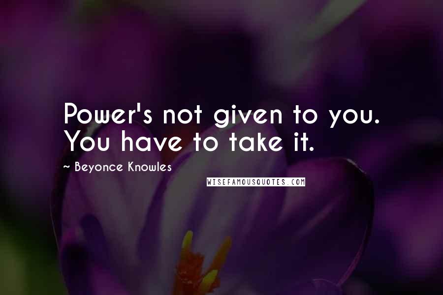 Beyonce Knowles quotes: Power's not given to you. You have to take it.