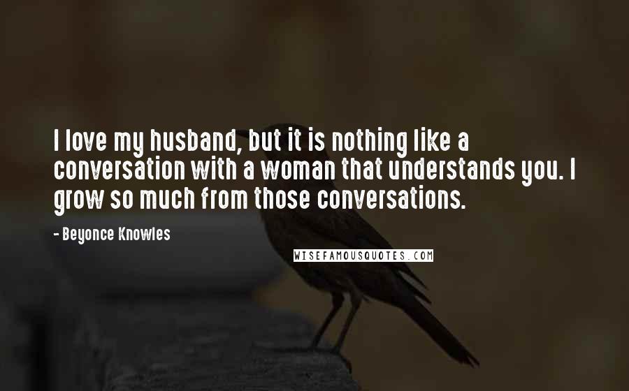 Beyonce Knowles quotes: I love my husband, but it is nothing like a conversation with a woman that understands you. I grow so much from those conversations.
