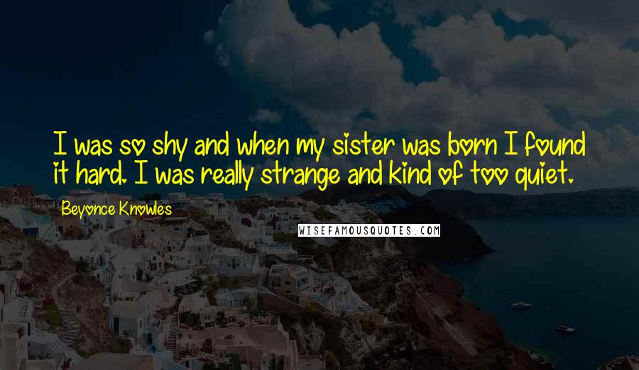 Beyonce Knowles quotes: I was so shy and when my sister was born I found it hard. I was really strange and kind of too quiet.