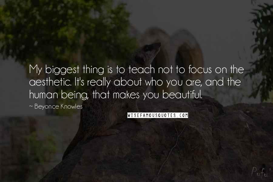 Beyonce Knowles quotes: My biggest thing is to teach not to focus on the aesthetic. It's really about who you are, and the human being, that makes you beautiful.