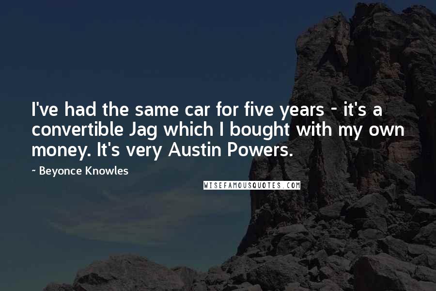 Beyonce Knowles quotes: I've had the same car for five years - it's a convertible Jag which I bought with my own money. It's very Austin Powers.