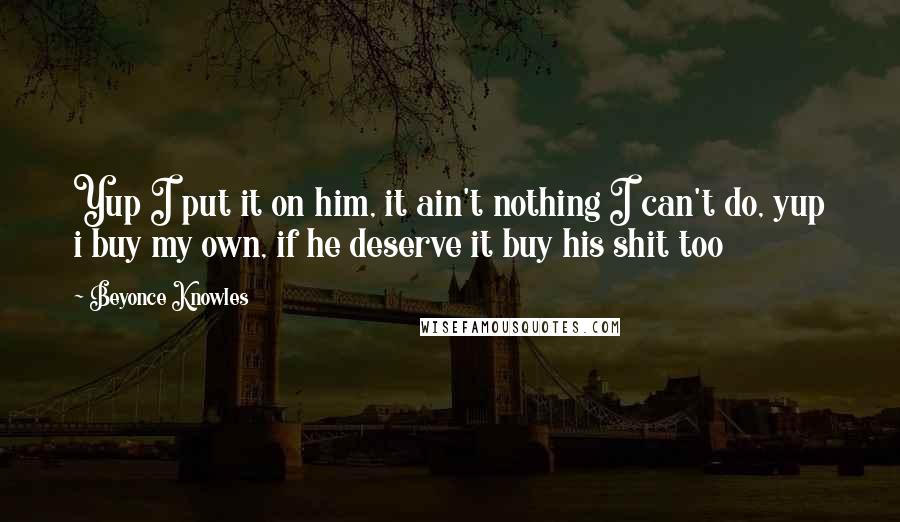Beyonce Knowles quotes: Yup I put it on him, it ain't nothing I can't do, yup i buy my own, if he deserve it buy his shit too
