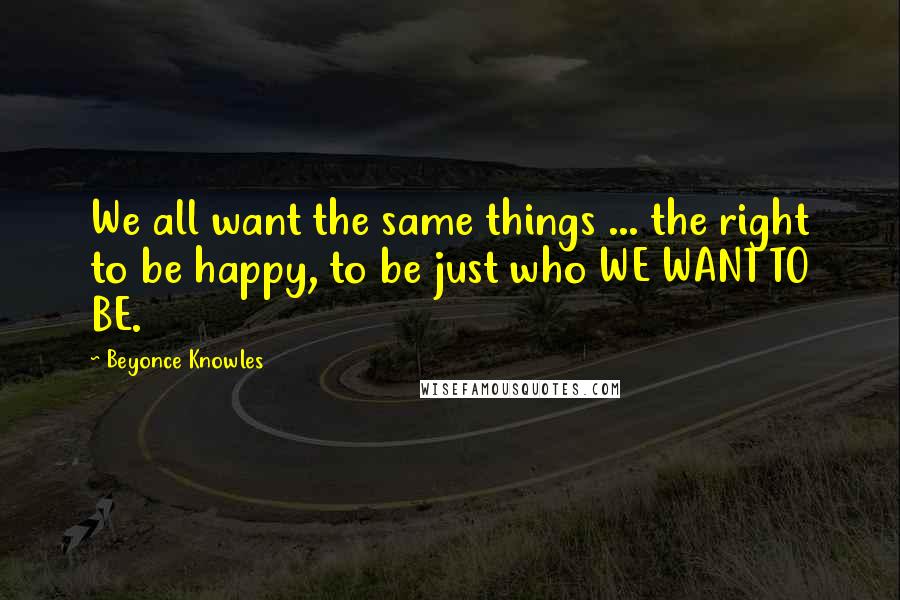 Beyonce Knowles quotes: We all want the same things ... the right to be happy, to be just who WE WANT TO BE.