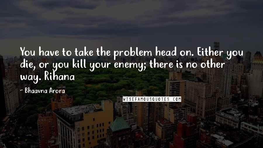 Bhaavna Arora quotes: You have to take the problem head on. Either you die, or you kill your enemy; there is no other way. Rihana