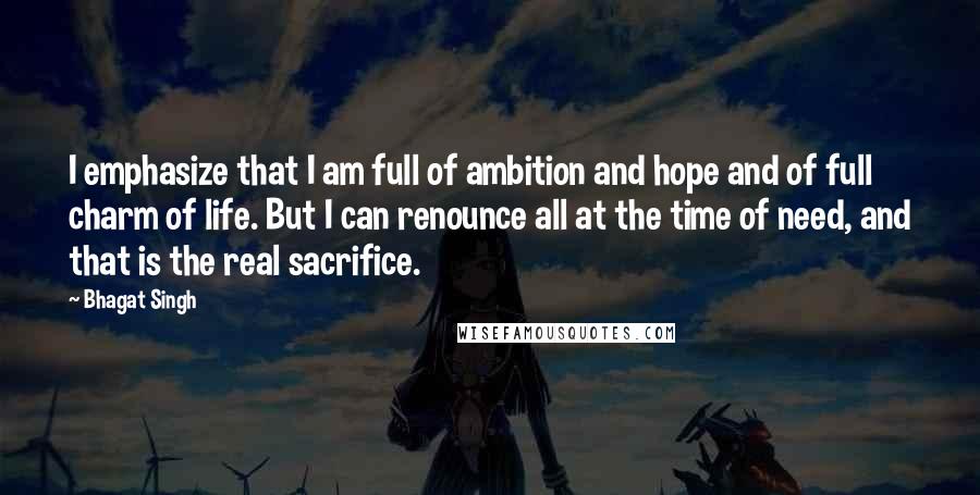 Bhagat Singh quotes: I emphasize that I am full of ambition and hope and of full charm of life. But I can renounce all at the time of need, and that is the Bhagat Singh quotes: I emphasize that I am full of ambition and hope and of full charm of life. But I can renounce all at the time of need, and that is the