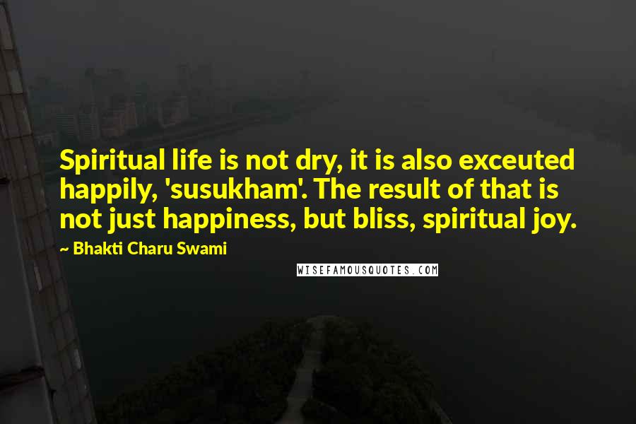 Bhakti Charu Swami quotes: Spiritual life is not dry, it is also exceuted happily, 'susukham'. The result of that is not just happiness, but bliss, spiritual joy.