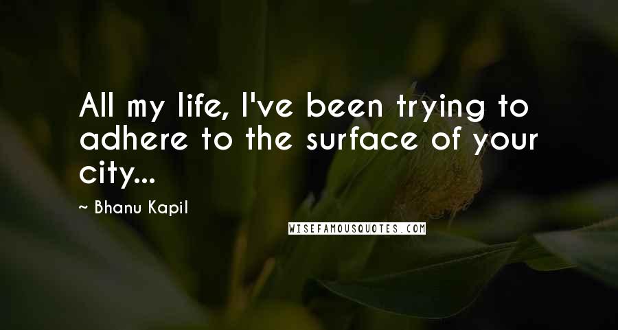 Bhanu Kapil quotes: All my life, I've been trying to adhere to the surface of your city...