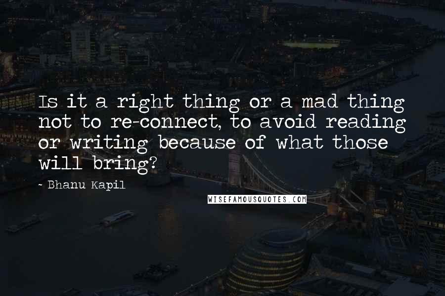 Bhanu Kapil quotes: Is it a right thing or a mad thing not to re-connect, to avoid reading or writing because of what those will bring?