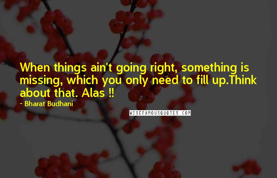 Bharat Budhani quotes: When things ain't going right, something is missing, which you only need to fill up.Think about that. Alas !!