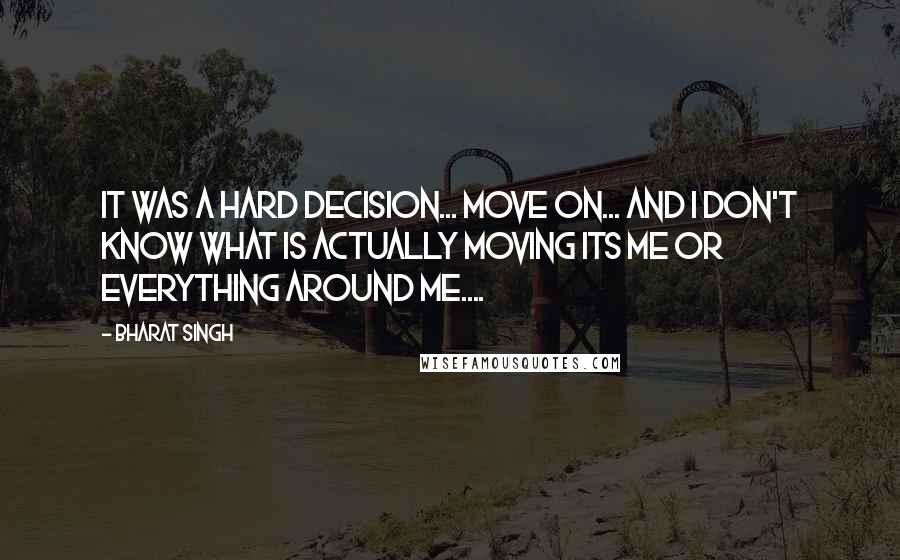 Bharat Singh quotes: It was a hard decision... move on... and i don't know what is actually moving its me or everything around me.... Bharat Singh quotes: It was a hard decision... move on... and i don't know what is actually moving its me or everything around me....