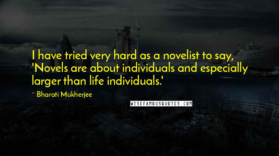 Bharati Mukherjee quotes: I have tried very hard as a novelist to say, 'Novels are about individuals and especially larger than life individuals.'