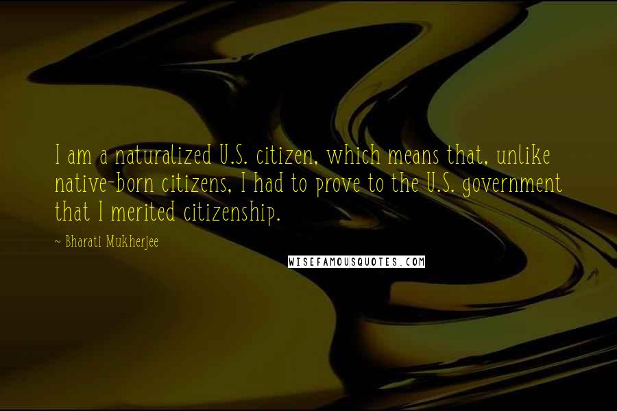 Bharati Mukherjee quotes: I am a naturalized U.S. citizen, which means that, unlike native-born citizens, I had to prove to the U.S. government that I merited citizenship.