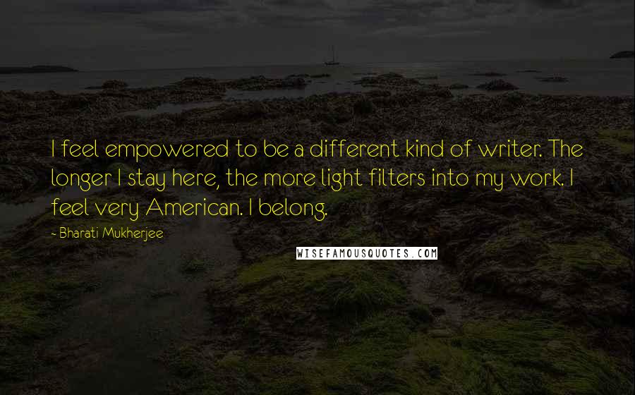 Bharati Mukherjee quotes: I feel empowered to be a different kind of writer. The longer I stay here, the more light filters into my work. I feel very American. I belong.