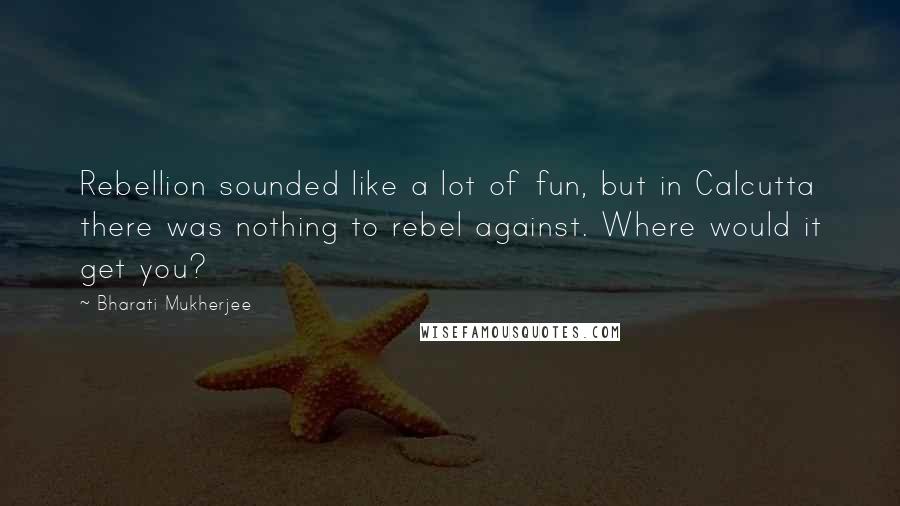 Bharati Mukherjee quotes: Rebellion sounded like a lot of fun, but in Calcutta there was nothing to rebel against. Where would it get you?