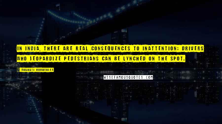 Bharati Mukherjee quotes: In India, there are real consequences to inattention; drivers who jeopardize pedestrians can be lynched on the spot.