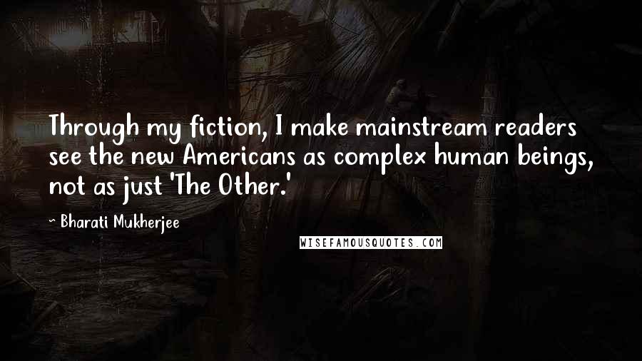 Bharati Mukherjee quotes: Through my fiction, I make mainstream readers see the new Americans as complex human beings, not as just 'The Other.'