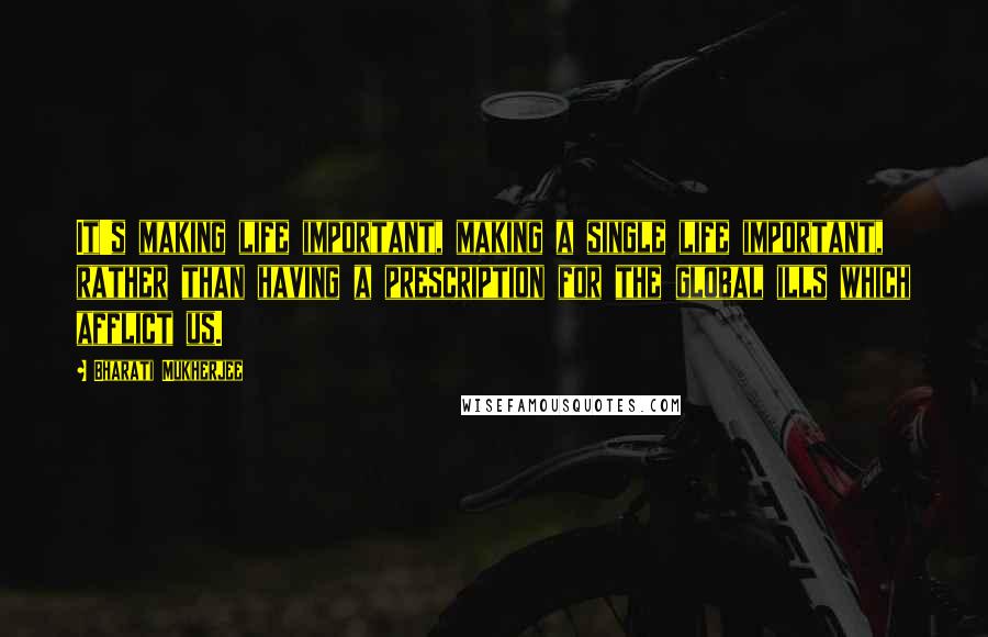 Bharati Mukherjee quotes: It's making life important, making a single life important, rather than having a prescription for the global ills which afflict us.