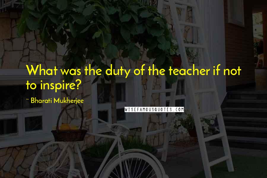 Bharati Mukherjee quotes: What was the duty of the teacher if not to inspire?