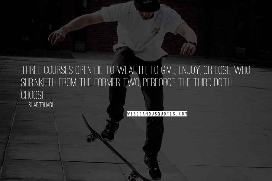 Bhartrhari quotes: Three courses open lie to wealth, to give, enjoy, or lose, Who shrinketh from the former two, perforce the third doth choose.