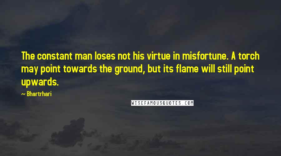 Bhartrhari quotes: The constant man loses not his virtue in misfortune. A torch may point towards the ground, but its flame will still point upwards.