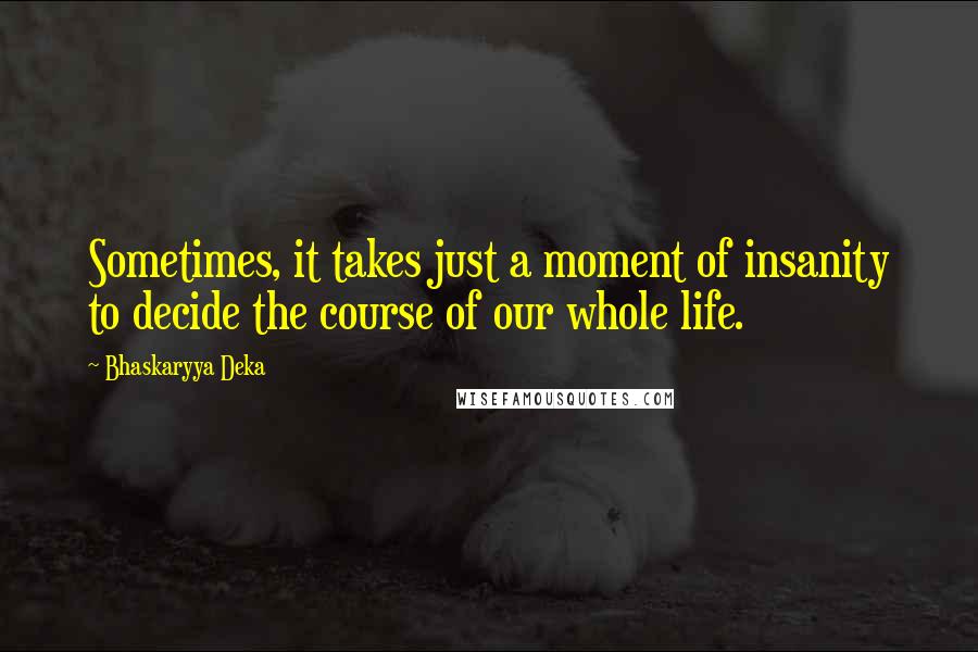 Bhaskaryya Deka quotes: Sometimes, it takes just a moment of insanity to decide the course of our whole life.