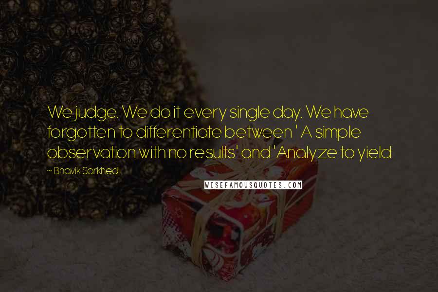 Bhavik Sarkhedi quotes: We judge. We do it every single day. We have forgotten to differentiate between ' A simple observation with no results' and 'Analyze to yield