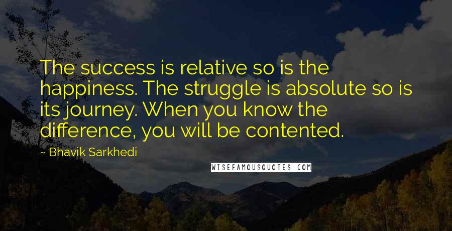 Bhavik Sarkhedi quotes: The success is relative so is the happiness. The struggle is absolute so is its journey. When you know the difference, you will be contented.